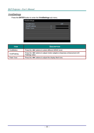 Page 31— 22 — 
VividSettings 
Press the ENTER button to enter the VividSettings sub menu. 
 
ITEM DESCRIPTION 
VividMotion Press the ◄► buttons to select different MEMC level. 
VividPeaking Press the ◄► buttons to adjust motion adaptive sharpness enhancement (2D 
Peaking) value. 
Flesh Tone Press the ◄► buttons to adjust the display flesh tone. 
  
