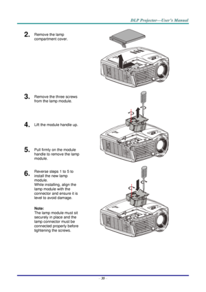 Page 44– 35 – 
2.  Remove the lamp 
compartment cover. 
 
3.  Remove the three screws 
from the lamp module. 
 
4.  Lift the module handle up. 
5.  Pull firmly on the module 
handle to remove the lamp 
module. 
6.  Reverse steps 1 to 5 to 
install the new lamp 
module.  
While installing, align the 
lamp module with the 
connector and ensure it is 
level to avoid damage. 
Note:  
The lamp module must sit 
securely in place and the 
lamp connector must be 
connected properly before 
tightening the screws. 
     