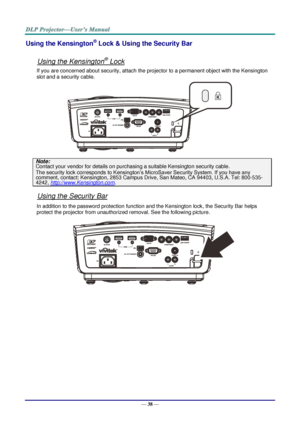 Page 47— 38 — 
Using the Kensington® Lock & Using the Security Bar 
 
Using the Kensington® Lock 
If you are concerned about security, attach the projector to a permanent object with the Kensington 
slot and a security cable.  
 
Note: 
Contact your vendor for details on purchasing a suitable Kensington security cable.  
The security lock corresponds to Kensington’s MicroSaver Security System. If you have any 
comment, contact: Kensington, 2853 Campus Drive, San Mateo, CA 94403, U.S.A. Tel: 800-535-
4242,...