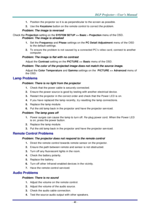 Page 50– 41 – 
1. Position the projector so it is as perpendicular to the screen as possible.  
2. Use the Keystone button on the remote control to correct the problem. 
Problem: The image is reversed  
Check the Projection setting on the SYSTEM SETUP >> Basic > Projection menu of the OSD. 
Problem: The image is streaked  
1. Set the Frequency and Phase settings on the PC Detail Adjustment menu of the OSD 
to the default settings. 
2. To ensure the problem is not caused by a connected PC’s video card, connect...