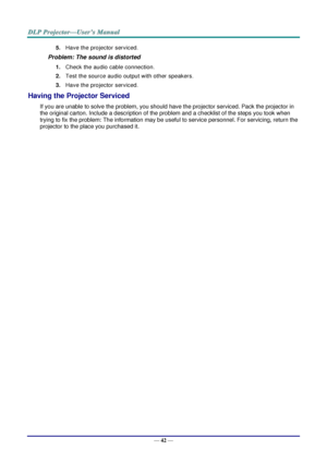 Page 51— 42 — 
5. Have the projector serviced. 
Problem: The sound is distorted  
1. Check the audio cable connection. 
2. Test the source audio output with other speakers. 
3. Have the projector serviced. 
Having the Projector Serviced 
If you are unable to solve the problem, you should have the projector serviced. Pack the projector in 
the original carton. Include a description of the problem and a checklist of the steps you took when 
trying to fix the problem: The information may be useful to service...