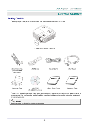 Page 10– 1 – 
GETTING STARTED 
Packing Checklist 
Carefully unpack the projector and check that the following items are included:  
 
DLP PROJECTOR WITH LENS CAP 
   
  
 
 
REMOTE CONTROL  
(WITH TWO AAA 
BATTERIES) 
RGB CABLE POWER CORD HDMI CABLE 
 
 
   
CARRYING CASE CD-ROM  
(THIS USER’S MANUAL) 
QUICK START GUIDE WARRANTY CARD 
 
Contact your dealer immediately if any items are missing, appear damaged, or if the unit does not work. It 
is recommend that you keep the original packing material should you...