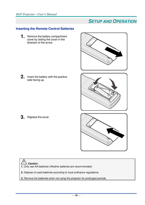 Page 19— 10 — 
SETUP AND OPERATION 
Inserting the Remote Control Batteries  
1.  Remove the battery compartment 
cover by sliding the cover in the 
direction of the arrow. 
 
2.  Insert the battery with the positive 
side facing up. 
 
3.  Replace the cover. 
 
 
 Caution: 
1. Only use AA batteries (Alkaline batteries are recommended). 
 
2. Dispose of used batteries according to local ordinance regulations.  
 
3. Remove the batteries when not using the projector for prolonged periods.      