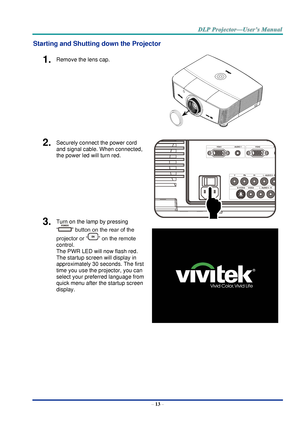 Page 22– 13 – 
Starting and Shutting down the Projector 
1.  Remove the lens cap. 
 
2.  Securely connect the power cord 
and signal cable. When connected, 
the power led will turn red. 
 
3.  Turn on the lamp by pressing 
“” button on the rear of the 
projector or “” on the remote 
control. 
The PWR LED will now flash red.  
The startup screen will display in 
approximately 30 seconds. The first 
time you use the projector, you can 
select your preferred language from 
quick menu after the startup screen...