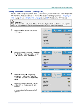 Page 24– 15 – 
Setting an Access Password (Security Lock) 
You can use the four (arrow) buttons to set a password and prevent unauthorized use of the projector. 
When enabled, the password must be entered after you power on the projector. (See Navigating the 
OSD on page 22 and Setting the OSD Language on page 23 for help on using OSD menus.) 
 Important: 
Keep the password in a safe place. Without the password, you will not be able to use the projector. 
If you lose the password, contact your reseller for...