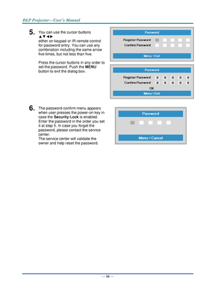 Page 25— 16 — 
5.  You can use the cursor buttons 
▲▼◄► 
either on keypad or IR remote control 
for password entry. You can use any 
combination including the same arrow 
five times, but not less than five. 
Press the cursor buttons in any order to 
set the password. Push the MENU 
button to exit the dialog box. 
 
 
6.  The password confirm menu appears 
when user presses the power-on key in 
case the Security Lock is enabled.  
Enter the password in the order you set 
it at step 5. In case you forget the...