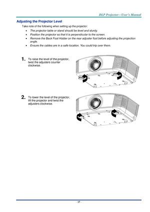 Page 26– 17 – 
Adjusting the Projector Level 
Take note of the following when setting up the projector: 
 The projector table or stand should be level and sturdy. 
 Position the projector so that it is perpendicular to the screen. 
 Remove the Back Foot Holder on the rear adjuster foot before adjusting the projection  
angle. 
 Ensure the cables are in a safe location. You could trip over them.  
 
1.  To raise the level of the projector, 
twist the adjusters counter 
clockwise. 
 
2.  To lower the level of...