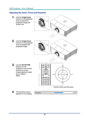 Page 29— 20 — 
Adjusting the Zoom, Focus and Keystone 
1.  Use the Image-zoom  
control (on the projector 
only) to resize the 
projected image and 
screen size. 
 
2.  Use the Image-focus  
control (on the projector 
only) to sharpen the 
projected image. 
 
3.  Use the KEYSTONE 
buttons (on the 
projector or the remote 
control) to correct 
image-trapezoid (wider 
top or bottom)  
effect. 
 
Remote control and OSD panel 
4.  The keystone control  
appears on the display.  
       