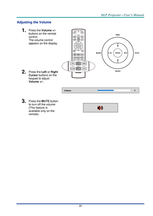 Page 30– 21 – 
Adjusting the Volume 
1.  Press the Volume +/-  
buttons on the remote 
control.  
The volume control  
appears on the display. 
 
 
 
2.  Press the Left or Right 
Cursor buttons on the 
keypad to adjust 
Volume +/-. 
3.  Press the MUTE button 
to turn off the volume 
(This feature is 
available only on the 
remote).  
    