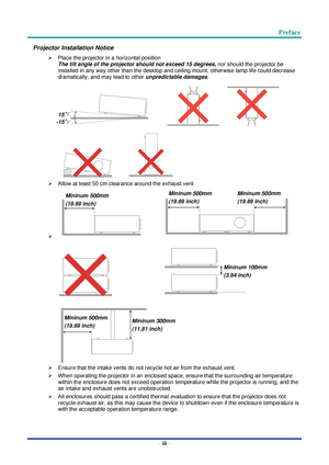 Page 4 Preface
– iii – 
Projector Installation Notice 
 Place the projector in a horizontal position 
The tilt angle of the projector should not exceed 15 degrees, nor should the projector be 
installed in any way other than the desktop and ceiling mount, otherwise lamp life could decrease 
dramatically, and may lead to other unpredictable damages. 
   
  
 Allow at least 50 cm clearance around the exhaust vent. 
    
   
 
 Ensure that the intake vents do not recycle hot air from the exhaust vent. 
 When...