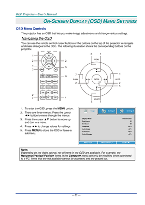 Page 31— 22 — 
ON-SCREEN DISPLAY (OSD) MENU SETTINGS 
OSD Menu Controls 
The projector has an OSD that lets you make image adjustments and change various settings.  
Navigating the OSD 
You can use the remote control cursor buttons or the buttons on the top of the projector to navigate 
and make changes to the OSD. The following illustration shows the corresponding buttons on the 
projector. 
 
1. To enter the OSD, press the MENU button.  
2. There are three menus. Press the cursor 
◄► button to move through...