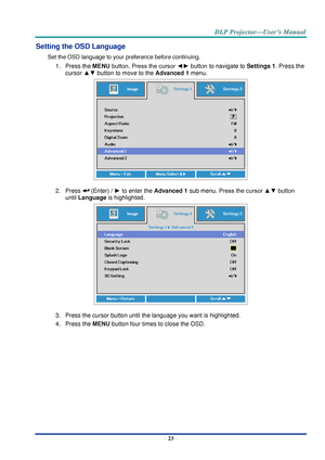 Page 32– 23 – 
Setting the OSD Language 
Set the OSD language to your preference before continuing. 
1. Press the MENU button. Press the cursor ◄► button to navigate to Settings 1. Press the 
cursor ▲▼ button to move to the Advanced 1 menu. 
 
2. Press  (Enter) / ► to enter the Advanced 1 sub menu. Press the cursor ▲▼ button 
until Language is highlighted.  
 
3. Press the cursor button until the language you want is highlighted.  
4. Press the MENU button four times to close the OSD.     