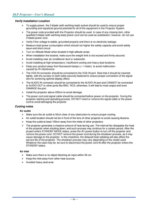 Page 5— iv — 
Verify Installation Location 
 To supply power, the 3-blade (with earthing lead) socket should be used to ensure proper 
grounding and equalized ground potential for all of the equipment in the Projector System. 
 The power code provided with the Projector should be used. In case of any missing item, other 
qualified 3-blade (with earthing lead) power cord can be used as substitution; however, do not use 
2-blade power cord. 
 Verify if the voltage is stable, grounded properly and there is no...