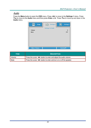 Page 42– 33 – 
Audio 
Press the Menu button to open the OSD menu. Press ◄► to move to the Settings 1 menu. Press 
▼▲ to move to the Audio menu and then press Enter or ►. Press ▼▲ to move up and down in the 
Audio menu. 
 
ITEM DESCRIPTION 
Volume Press the cursor ◄► button to enter and adjust the audio volume.  
Mute Press the cursor ◄► button to enter and turn on or off the speaker. 
  