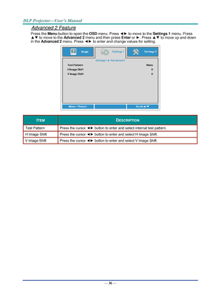 Page 45— 36 — 
Advanced 2 Feature 
Press the Menu button to open the OSD menu. Press ◄► to move to the Settings 1 menu. Press 
▲▼ to move to the Advanced 2 menu and then press Enter or ►. Press ▲▼ to move up and down 
in the Advanced 2 menu. Press ◄► to enter and change values for setting. 
 
ITEM DESCRIPTION 
Test Pattern Press the cursor ◄► button to enter and select internal test patternK 
H Image Shift Press the cursor ◄► button to enter and select H Image ShiftK 
V Image Shift Press the cursor ◄► button to...