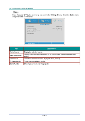 Page 47— 38 — 
Status 
Press the cursor ▲▼ button to move up and down in the Settings 2 menu. Select the Status menu 
and press Enter or ► to enter. 
 
ITEM DESCRIPTION 
Active Source Display the activated source. 
Video Information Displays resolution/video information for RGB source and color standard for Video 
source. 
Lamp Hours Lamp hour used information is displayed. (ECO, Normal) 
Software Version Showing system software version. 
Serial Number Showing serial number of this projector. 
  