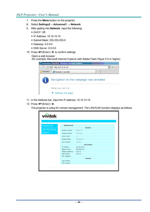 Page 53— 44 — 
7. Press the Menu button on the projector. 
8. Select Settings2→ Advanced1 → Network 
9. After getting into Network, input the following: 
 DHCP: Off 
 IP Address: 10.10.10.10 
 Subnet Mask: 255.255.255.0 
 Gateway: 0.0.0.0 
 DNS Server: 0.0.0.0 
10. Press  (Enter) / ► to confirm settings. 
Open a web browser  
(for example, Microsoft Internet Explorer with Adobe Flash Player 9.0 or higher). 
 
11. In the Address bar, input the IP address: 10.10.10.10. 
12. Press  (Enter) / ►. 
The projector...