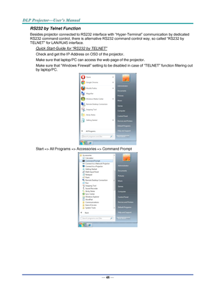 Page 57— 48 — 
RS232 by Telnet Function 
Besides projector connected to RS232 interface with “Hyper-Terminal” communication by dedicated 
RS232 command control, there is alternative RS232 command control way, so called “RS232 by 
TELNET” for LAN/RJ45 interface. 
Quick Start-Guide for “RS232 by TELNET” 
Check and get the IP-Address on OSD of the projector. 
Make sure that laptop/PC can access the web-page of the projector. 
Make sure that “Windows Firewall” setting to be disabled in case of “TELNET” function...