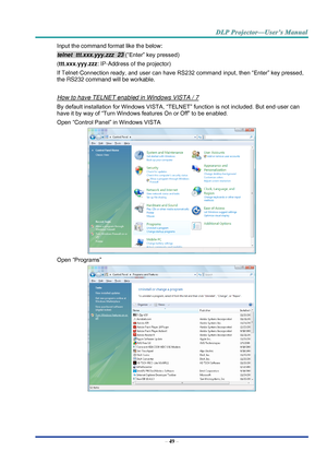 Page 58– 49 – 
Input the command format like the below: 
telnet  ttt.xxx.yyy.zzz  23 (“Enter” key pressed) 
(ttt.xxx.yyy.zzz: IP-Address of the projector) 
If Telnet-Connection ready, and user can have RS232 command input, then “Enter” key pressed, 
the RS232 command will be workable. 
 
How to have TELNET enabled in Windows VISTA / 7 
By default installation for Windows VISTA, “TELNET” function is not included. But end-user can 
have it by way of “Turn Windows features On or Off” to be enabled. 
Open “Control...