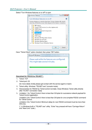 Page 59— 50 — 
Select “Turn Windows features on or off” to open 
 
Have “Telnet Client” option checked, then press “OK” button. 
 
Specsheet for “RS232 by TELNET” : 
1. Telnet: TCP 
2. Telnet port: 23  
(for more detail, kindly please get contact with the service agent or team) 
3. Telnet utility: Windows “TELNET.exe” (console mode) 
4. Disconnection for RS232-by-Telnet control normally: Close Windows Telnet utility directly 
after TELNET connection ready 
5. Limitation 1 for Telnet-Control: there is less than...