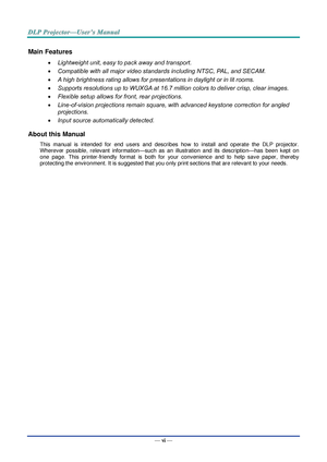 Page 7— vi — 
Main Features 
 Lightweight unit, easy to pack away and transport. 
 Compatible with all major video standards including NTSC, PAL, and SECAM. 
 A high brightness rating allows for presentations in daylight or in lit rooms. 
 Supports resolutions up to WUXGA at 16.7 million colors to deliver crisp, clear images. 
 Flexible setup allows for front, rear projections. 
 Line-of-vision projections remain square, with advanced keystone correction for angled 
projections. 
 Input source...