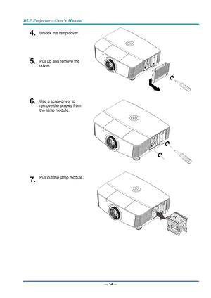 Page 63— 54 — 
4.  Unlock the lamp cover. 
 
5.  Pull up and remove the 
cover. 
6.  Use a screwdriver to 
remove the screws from 
the lamp module. 
 
7.  Pull out the lamp module. 
   
       