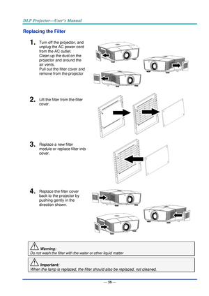 Page 67— 58 — 
Replacing the Filter 
1.  Turn off the projector, and 
unplug the AC power cord 
from the AC outlet.  
Clean up the dust on the 
projector and around the 
air vents.  
Pull out the filter cover and 
remove from the projector 
 
2.  Lift the filter from the filter 
cover. 
 
 
3.  Replace a new filter 
module or replace filter into 
cover. 
 
4.  Replace the filter cover 
back to the projector by 
pushing gently in the  
direction shown. 
 
 Warning: 
Do not wash the filter with the water or other...