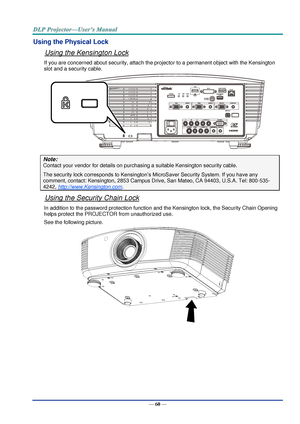 Page 69— 60 — 
Using the Physical Lock 
Using the Kensington Lock 
If you are concerned about security, attach the projector to a permanent object with the Kensington 
slot and a security cable.  
 
Note: 
Contact your vendor for details on purchasing a suitable Kensington security cable.  
The security lock corresponds to Kensington’s MicroSaver Security System. If you have any 
comment, contact: Kensington, 2853 Campus Drive, San Mateo, CA 94403, U.S.A. Tel: 800-535-
4242, http://www.Kensington.com. 
Using...