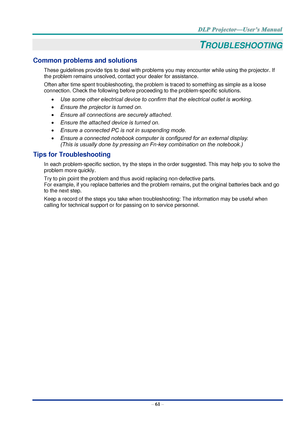 Page 70– 61 – 
TROUBLESHOOTING 
Common problems and solutions 
These guidelines provide tips to deal with problems you may encounter while using the projector. If 
the problem remains unsolved, contact your dealer for assistance. 
Often after time spent troubleshooting, the problem is traced to something as simple as a loose 
connection. Check the following before proceeding to the problem-specific solutions. 
 Use some other electrical device to confirm that the electrical outlet is working. 
 Ensure the...