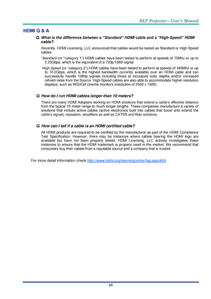 Page 74– 65 – 
HDMI Q & A 
Q. What is the difference between a “Standard” HDMI cable and a “High-Speed” HDMI 
cable? 
Recently, HDMI Licensing, LLC announced that cables would be tested as Standard or High-Speed 
cables.  
˙Standard  (or  “category  1”) HDMI cables  have  been  tested  to  perform  at  speeds  of  75Mhz  or  up  to 
2.25Gbps, which is the equivalent of a 720p/1080i signal.  
˙High Speed (or “category 2”) HDMI cables have been tested to perform at speeds of 340Mhz or up 
to  10.2Gbps,  which  is...