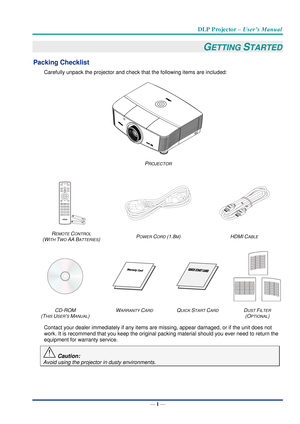 Page 10DLP Projector – User’s Manual 
— 1 — 
GETTING STARTED 
Packing Checklist 
Carefully unpack the projector and check that the following items are included:  
 
PROJECTOR 
 
   
REMOTE CONTROL  
(WITH TWO AA BATTERIES) POWER CORD (1.8M) HDMI CABLE 
   
 
CD-ROM  
(THIS USER’S MANUAL) 
WARRANTY CARD QUICK START CARD DUST FILTER 
(OPTIONAL)  
Contact your dealer immediately if any items are missing, appear damaged, or if the unit does not 
work. It is recommend that you keep the original packing material...