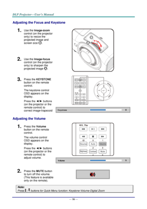 Page 25— 16 — 
Adjusting the Focus and Keystone 
1.  Use the Image-zoom  
control (on the projector 
only) to resize the 
projected image and 
screen size . 
 
2.  Use the Image-focus  
control (on the projector 
only) to sharpen the 
projected image . 
3.  Press the KEYSTONE 
button on the remote 
control.  
The keystone control 
OSD appears on the 
display. 
Press the ◄/► buttons 
(on the projector or the 
remote control) to 
correct image-trapezoid 
 
 
Adjusting the Volume 
1.  Press the Volume 
button on...