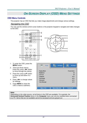 Page 26– 17 – 
ON-SCREEN DISPLAY (OSD) MENU SETTINGS 
OSD Menu Controls 
The projector has an OSD that lets you make image adjustments and change various settings.  
Navigating the OSD 
You can use the remote control cursor buttons or the projector keypad to navigate and make changes 
to the OSD.  
 
1. To enter the OSD, press the 
MENU button.  
2. There are three menus. 
Press the cursor ◄► button 
to move through the menus.  
3. Press the cursor ▲▼ button 
to move up and down in a 
menu.  
4. Press ◄► to...