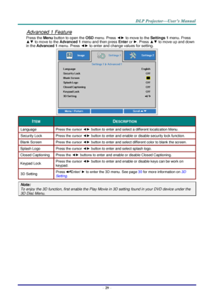 Page 38– 29 – 
Advanced 1 Feature 
Press the Menu button to open the OSD menu. Press ◄► to move to the Settings 1 menu. Press 
▲▼ to move to the Advanced 1 menu and then press Enter or ►. Press ▲▼ to move up and down 
in the Advanced 1 menu. Press ◄► to enter and change values for setting. 
 
ITEM DESCRIPTION 
Language Press the cursor ◄► button to enter and select a different localization MenuK 
Security Lock  Press the cursor ◄► button to enter and enable or disable security lock functionK 
Blank Screen Press...