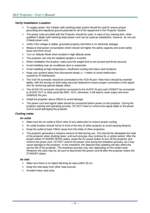 Page 5— iv — 
Verify Installation Location 
 To supply power, the 3-blade (with earthing lead) socket should be used to ensure proper 
grounding and equalized ground potential for all of the equipment in the Projector System. 
 The power code provided with the Projector should be used. In case of any missing item, other 
qualified 3-blade (with earthing lead) power cord can be used as substitution; however, do not use 
2-blade power cord. 
 Verify if the voltage is stable, grounded properly and there is no...