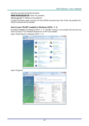 Page 52– 43 – 
Input the command format like the below: 
telnet  ttt.xxx.yyy.zzz  23 (“Enter” key pressed) 
(ttt.xxx.yyy.zzz: IP-Address of the projector) 
If Telnet-Connection ready, and user can have RS232 command input, then “Enter” key pressed, the 
RS232 command will be workable. 
 
How to have TELNET enabled in Windows VISTA / 7 / 8 
By default installation for Windows VISTA / 7 / 8, “TELNET” function is not included. But end-user can 
have it by way of “Turn Windows features On or Off” to be enabled....