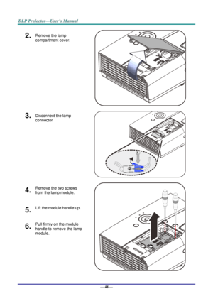 Page 57— 48 — 
2.  Remove the lamp 
compartment cover. 
   
3.  Disconnect the lamp 
connector  
   
4.  Remove the two screws 
from the lamp module. 
   
5.  Lift the module handle up. 
6.  Pull firmly on the module 
handle to remove the lamp 
module.     