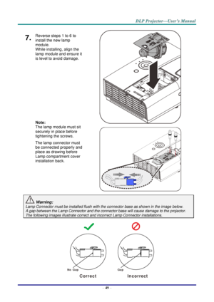 Page 58– 49 – 
7.  Reverse steps 1 to 6 to 
install the new lamp 
module.  
While installing, align the 
lamp module and ensure it 
is level to avoid damage. 
 
 
 
 
 
 
Note:  
The lamp module must sit 
securely in place before 
tightening the screws. 
The lamp connector must 
be connected properly and 
place as drawing before 
Lamp compartment cover 
installation back. 
   
   
 Warning: 
Lamp Connector must be installed flush with the connector base as shown in the image below.      
A gap between the Lamp...