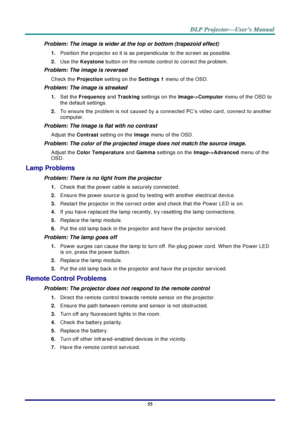 Page 64– 55 – 
Problem: The image is wider at the top or bottom (trapezoid effect)  
1. Position the projector so it is as perpendicular to the screen as possible.  
2. Use the Keystone button on the remote control to correct the problem. 
Problem: The image is reversed  
Check the Projection setting on the Settings 1 menu of the OSD. 
Problem: The image is streaked  
1. Set the Frequency and Tracking settings on the Image->Computer menu of the OSD to 
the default settings. 
2. To ensure the problem is not...