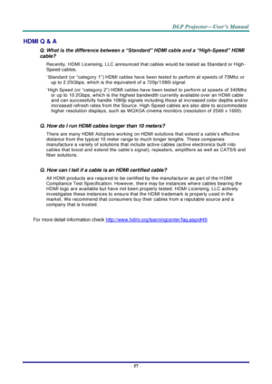 Page 66– 57 – 
HDMI Q & A 
Q. What is the difference between a “Standard” HDMI cable and a “High-Speed” HDMI 
cable? 
Recently, HDMI Licensing, LLC announced that cables would be tested as Standard or High-
Speed cables.  
˙Standard (or “category 1”) HDMI cables have been tested to perform at speeds of 75Mhz or 
up to 2.25Gbps, which is the equivalent of a 720p/1080i signal.  
˙High Speed (or “category 2”) HDMI cables have been tested to perform at speeds of 340Mhz 
or up to 10.2Gbps, which is the highest...