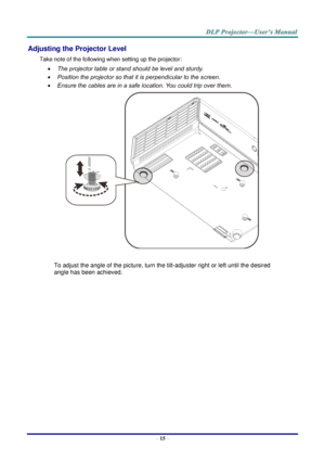 Page 24– 15 – 
Adjusting the Projector Level 
Take note of the following when setting up the projector: 
 The projector table or stand should be level and sturdy. 
 Position the projector so that it is perpendicular to the screen. 
 Ensure the cables are in a safe location. You could trip over them.  
    
To adjust the angle of the picture, turn the tilt-adjuster right or left until the desired 
angle has been achieved. 
 
 
 
   