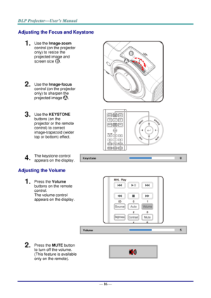 Page 25— 16 — 
Adjusting the Focus and Keystone 
1.  Use the Image-zoom  
control (on the projector 
only) to resize the 
projected image and 
screen size . 
 
2.  Use the Image-focus  
control (on the projector 
only) to sharpen the 
projected image . 
3.  Use the KEYSTONE 
buttons (on the 
projector or the remote 
control) to correct 
image-trapezoid (wider 
top or bottom) effect. 
 
4.  The keystone control 
appears on the display.  
Adjusting the Volume 
1.  Press the Volume 
buttons on the remote 
control....