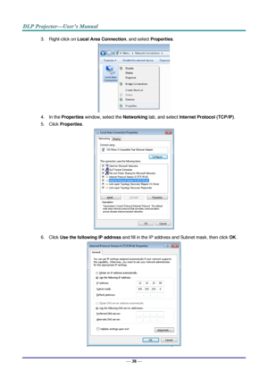 Page 47— 38 — 
3. Right-click on Local Area Connection, and select Properties. 
 
4. In the Properties window, select the Networking tab, and select Internet Protocol (TCP/IP). 
5. Click Properties. 
 
6. Click Use the following IP address and fill in the IP address and Subnet mask, then click OK. 
  