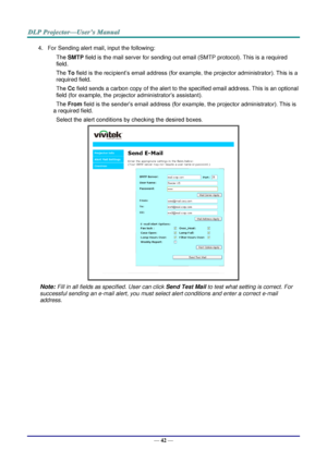 Page 51— 42 — 
4. For Sending alert mail, input the following: 
SMTP field is the mail server for sending out email (SMTP protocol). This is a required 
field. 
To field is the recipient’s email address (for example, the projector administrator). This is a 
required field.  
Cc field sends a carbon copy of the alert to the specified email address. This is an optional 
field (for example, the projector administrator’s assistant).  
From field is the sender’s email address (for example, the projector...