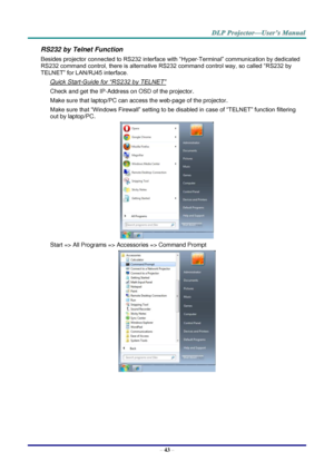 Page 52– 43 – 
RS232 by Telnet Function 
Besides projector connected to RS232 interface with “Hyper-Terminal” communication by dedicated 
RS232 command control, there is alternative RS232 command control way, so called “RS232 by 
TELNET” for LAN/RJ45 interface. 
Quick Start-Guide for “RS232 by TELNET” 
Check and get the IP-Address on OSD of the projector. 
Make sure that laptop/PC can access the web-page of the projector. 
Make sure that “Windows Firewall” setting to be disabled in case of “TELNET” function...