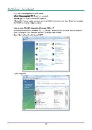 Page 53— 44 — 
Input the command format like the below: 
telnet  ttt.xxx.yyy.zzz  23 (“Enter” key pressed) 
(ttt.xxx.yyy.zzz: IP-Address of the projector) 
If Telnet-Connection ready, and user can have RS232 command input, then “Enter” key pressed, 
the RS232 command will be workable. 
 
How to have TELNET enabled in Windows VISTA / 7 
By default installation for Windows VISTA, “TELNET” function is not included. But end-user can 
have it by way of “Turn Windows features On or Off” to be enabled. 
Open “Control...