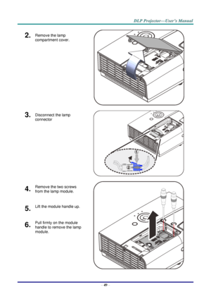 Page 58– 49 – 
2.  Remove the lamp 
compartment cover. 
   
3.  Disconnect the lamp 
connector  
   
4.  Remove the two screws 
from the lamp module. 
   
5.  Lift the module handle up. 
6.  Pull firmly on the module 
handle to remove the lamp 
module.     