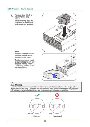 Page 59— 50 — 
7.  Reverse steps 1 to 6 to 
install the new lamp 
module.  
While installing, align the 
lamp module and ensure it 
is level to avoid damage. 
 
 
 
 
 
 
Note:  
The lamp module must sit 
securely in place before 
tightening the screws. 
The lamp connector must 
be connected properly and 
place as drawing before 
Lamp compartment cover 
installation back. 
   
   
 Warning: 
Lamp Connector must be installed flush with the connector base as shown in the image below.      
A gap between the Lamp...