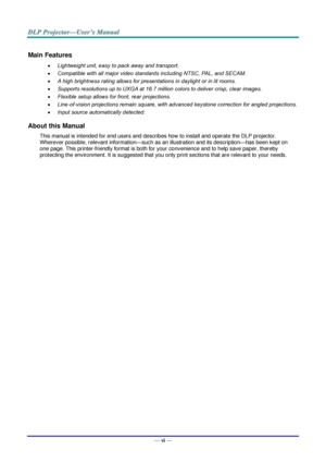 Page 7— vi — 
Main Features 
 Lightweight unit, easy to pack away and transport. 
 Compatible with all major video standards including NTSC, PAL, and SECAM. 
 A high brightness rating allows for presentations in daylight or in lit rooms. 
 Supports resolutions up to UXGA at 16.7 million colors to deliver crisp, clear images. 
 Flexible setup allows for front, rear projections. 
 Line-of-vision projections remain square, with advanced keystone correction for angled projections. 
 Input source...