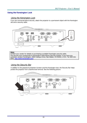 Page 62– 53 – 
Using the Kensington Lock 
 
Using the Kensington Lock 
If you are concerned about security, attach the projector to a permanent object with the Kensington 
slot and a security cable.  
 
Note: 
Contact your vendor for details on purchasing a suitable Kensington security cable.  
The security lock corresponds to Kensington’s MicroSaver Security System. If you have any 
comment, contact: Kensington, 2853 Campus Drive, San Mateo, CA 94403, U.S.A. Tel: 800-535-
4242, http://www.Kensington.com....